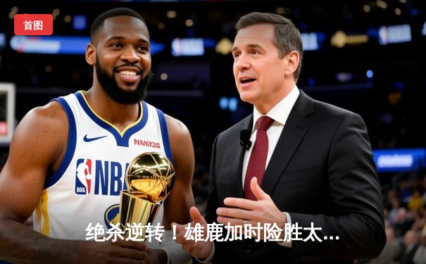 绝杀逆转！雄鹿加时险胜太阳，字母哥狂砍44分捍卫主场