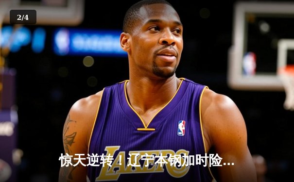 惊天逆转！辽宁本钢加时险胜广东华南虎，总决赛悬念再起 - 2