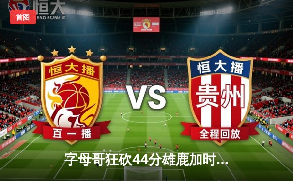 字母哥狂砍44分雄鹿加时险胜篮网，杜兰特空砍26+11+8难阻四连败