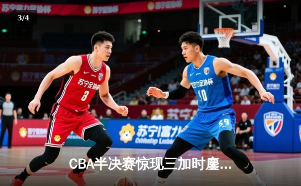 CBA半决赛惊现三加时鏖战，辽宁本钢险胜广东宏远总分2-1领先 - 3