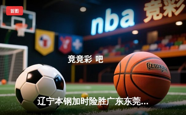 辽宁本钢加时险胜广东东莞大益，赵继伟33分导演逆转好戏