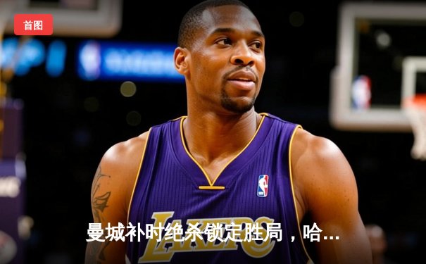 曼城补时绝杀锁定胜局，哈兰德双响力扛蓝月挺进欧冠四强