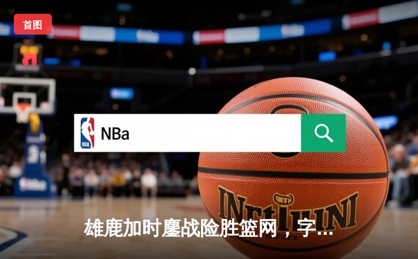 雄鹿加时鏖战险胜篮网，字母哥44分主宰关键时刻