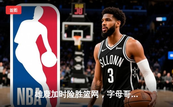 雄鹿加时险胜篮网，字母哥44分主宰关键时刻