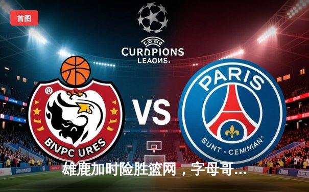 雄鹿加时险胜篮网，字母哥44分主宰关键时刻