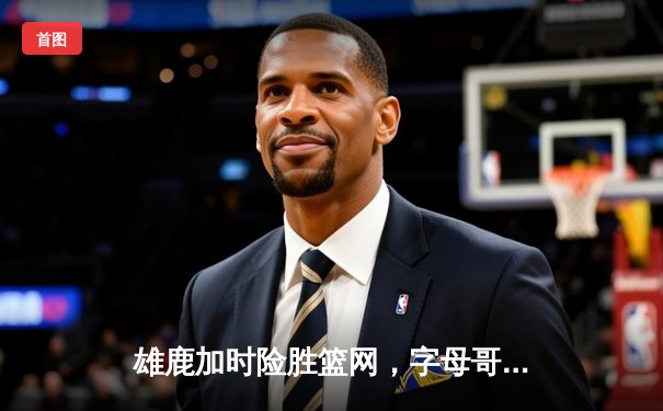 雄鹿加时险胜篮网，字母哥44分14篮板制霸内线，杜兰特空砍39分