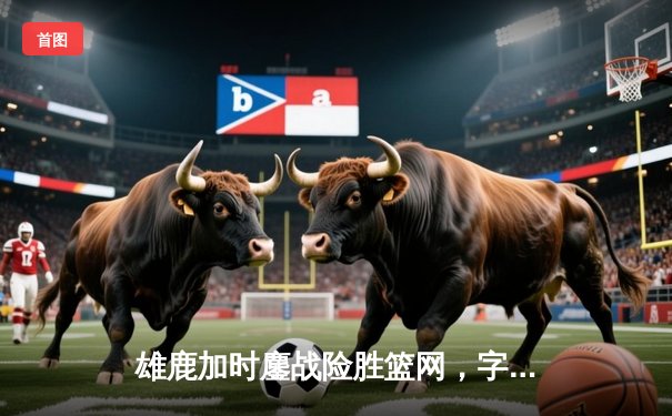 雄鹿加时鏖战险胜篮网，字母哥44分主宰关键时刻