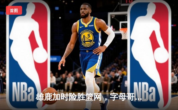 雄鹿加时险胜篮网，字母哥44分14篮板制霸内线，杜兰特空砍32分