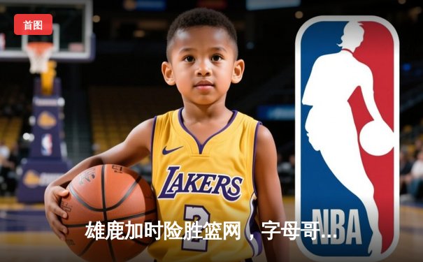 雄鹿加时险胜篮网，字母哥44分14篮板制霸内线，杜兰特空砍32分